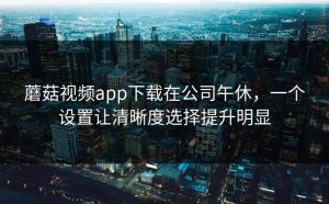 蘑菇视频app下载在公司午休，一个设置让清晰度选择提升明显