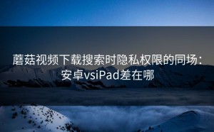 蘑菇视频下载搜索时隐私权限的同场：安卓vsiPad差在哪