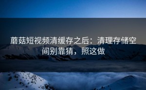 蘑菇短视频清缓存之后：清理存储空间别靠猜，照这做