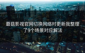 蘑菇影视官网切换网络时更新我整理了9个场景对应解法