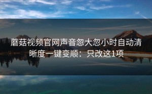 蘑菇视频官网声音忽大忽小时自动清晰度一键变顺：只改这1项