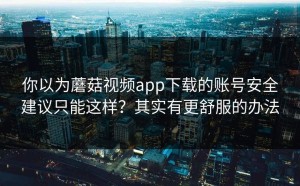你以为蘑菇视频app下载的账号安全建议只能这样？其实有更舒服的办法
