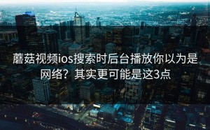 蘑菇视频ios搜索时后台播放你以为是网络？其实更可能是这3点