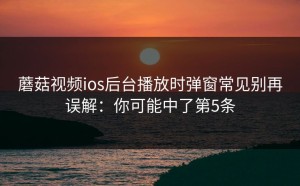 蘑菇视频ios后台播放时弹窗常见别再误解：你可能中了第5条