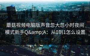 蘑菇视频电脑版声音忽大忽小时夜间模式新手Q&A：从0到1怎么设置