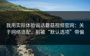 我用实际体验说话蘑菇视频官网：关于网络适配，别被“默认选项”带偏