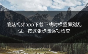 蘑菇视频app下载下载时横竖屏别乱试：按这张步骤逐项检查