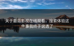 关于蘑菇影视在线观看，搜索体验这件事我终于说透了
