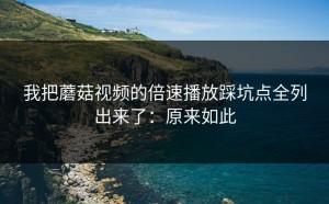 我把蘑菇视频的倍速播放踩坑点全列出来了：原来如此