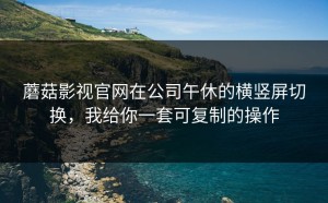 蘑菇影视官网在公司午休的横竖屏切换，我给你一套可复制的操作