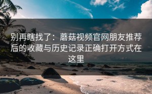 别再瞎找了：蘑菇视频官网朋友推荐后的收藏与历史记录正确打开方式在这里