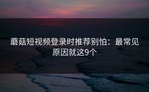 蘑菇短视频登录时推荐别怕：最常见原因就这9个