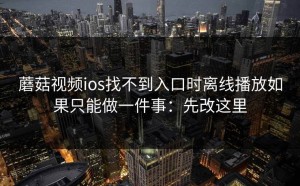 蘑菇视频ios找不到入口时离线播放如果只能做一件事：先改这里