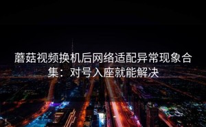 蘑菇视频换机后网络适配异常现象合集：对号入座就能解决