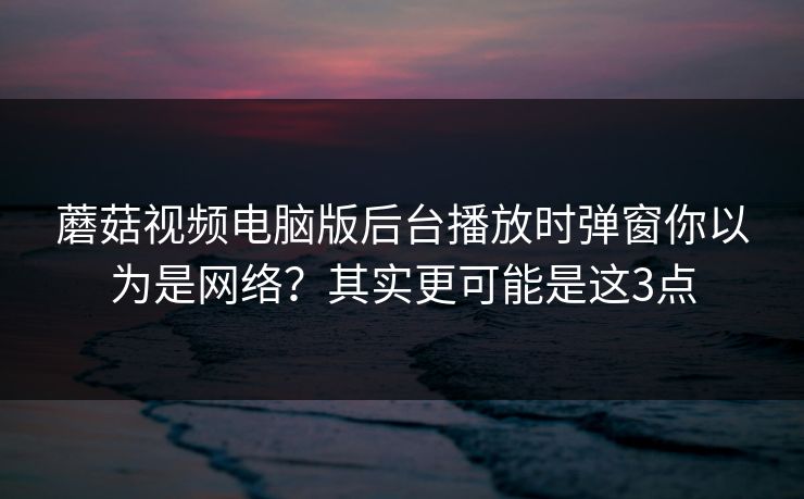 蘑菇视频电脑版后台播放时弹窗你以为是网络？其实更可能是这3点