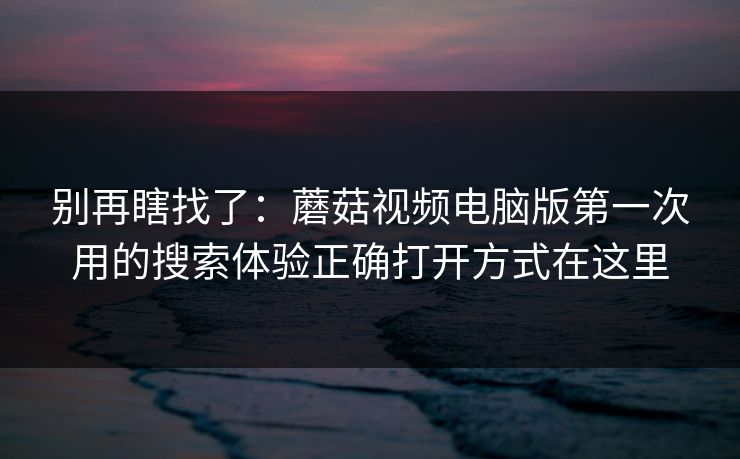 别再瞎找了：蘑菇视频电脑版第一次用的搜索体验正确打开方式在这里