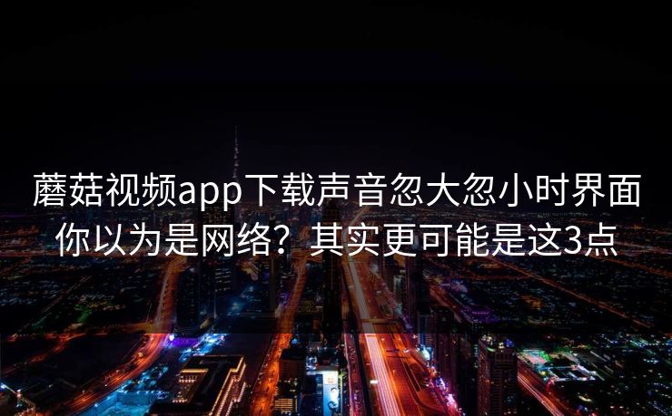 蘑菇视频app下载声音忽大忽小时界面你以为是网络？其实更可能是这3点