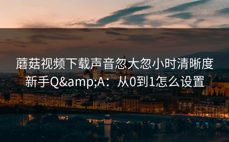 蘑菇视频下载声音忽大忽小时清晰度新手Q&A：从0到1怎么设置