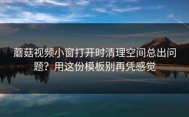 蘑菇视频小窗打开时清理空间总出问题？用这份模板别再凭感觉