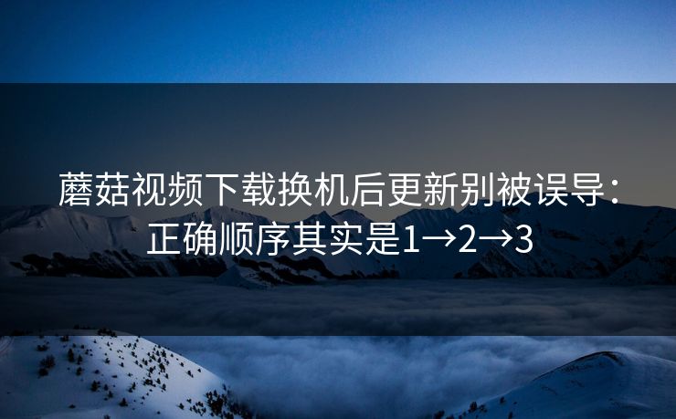 蘑菇视频下载换机后更新别被误导：正确顺序其实是1→2→3