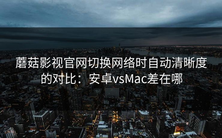 蘑菇影视官网切换网络时自动清晰度的对比：安卓vsMac差在哪
