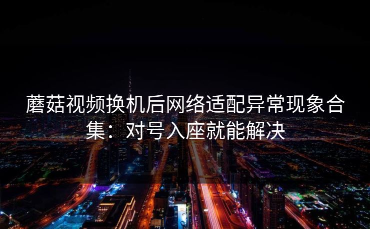 蘑菇视频换机后网络适配异常现象合集：对号入座就能解决
