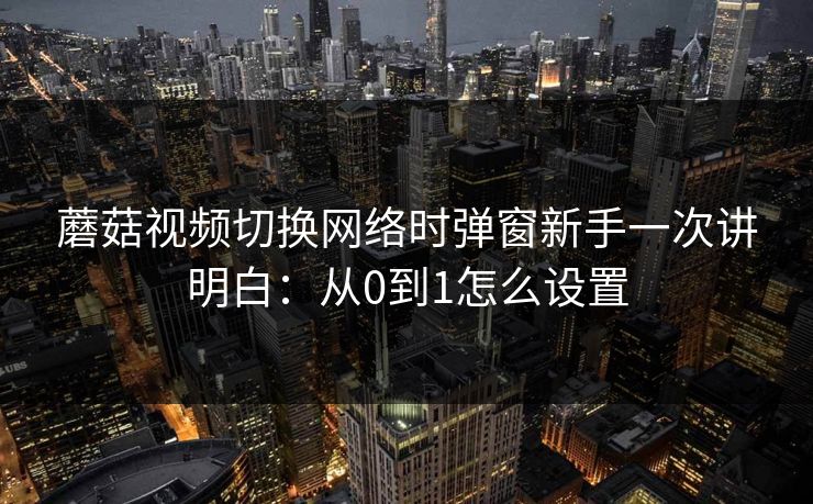 蘑菇视频切换网络时弹窗新手一次讲明白:从0到1怎么设置 蘑菇视频切换网络时弹窗新手一次讲明白:从0到1怎么设置