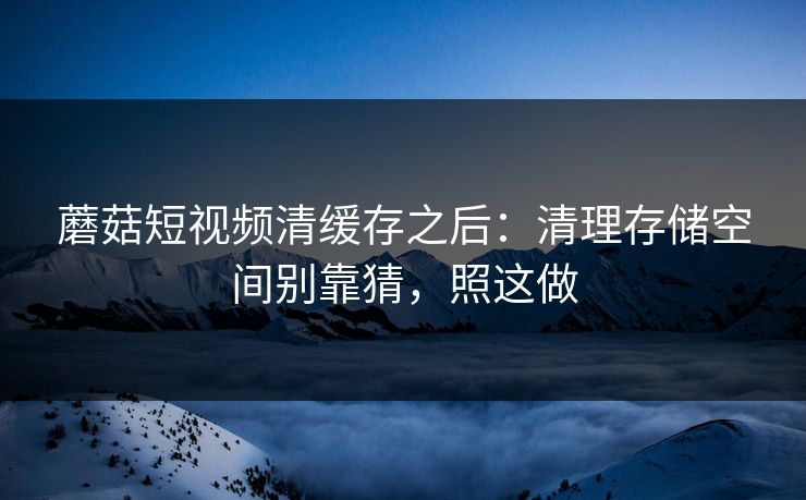 蘑菇短视频清缓存之后：清理存储空间别靠猜，照这做