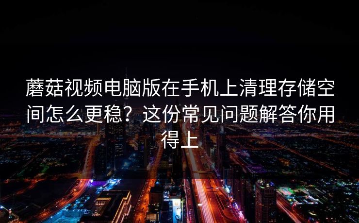 蘑菇视频电脑版在手机上清理存储空间怎么更稳?这份常见问题解答你用得上 蘑菇视频电脑版在手机上清理存储空间怎么更稳?这份常见问题解答你用得上