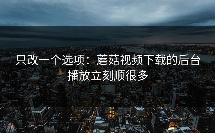 只改一个选项：蘑菇视频下载的后台播放立刻顺很多