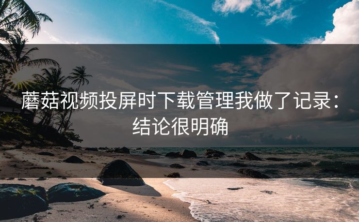 蘑菇视频投屏时下载管理我做了记录:结论很明确 蘑菇视频投屏时下载管理我做了记录:结论很明确