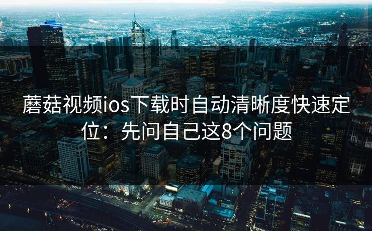 蘑菇视频ios下载时自动清晰度快速定位：先问自己这8个问题