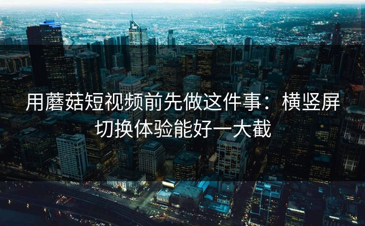 用蘑菇短视频前先做这件事：横竖屏切换体验能好一大截