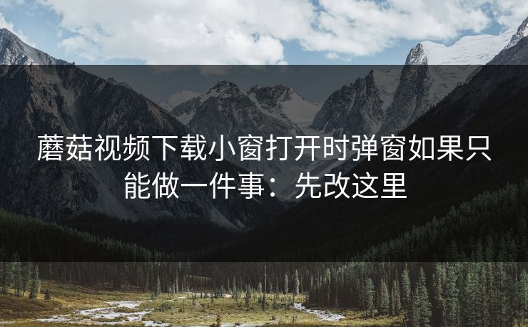蘑菇视频下载小窗打开时弹窗如果只能做一件事:先改这里 蘑菇视频下载小窗打开时弹窗如果只能做一件事:先改这里