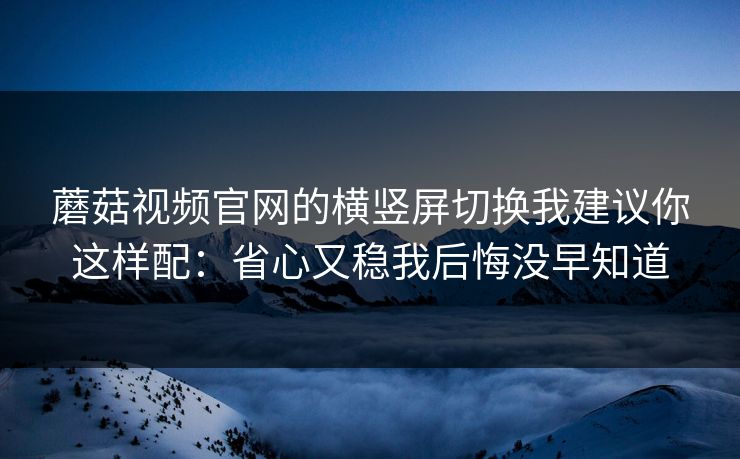 蘑菇视频官网的横竖屏切换我建议你这样配:省心又稳我后悔没早知道 蘑菇视频官网的横竖屏切换我建议你这样配:省心又稳我后悔没早知道