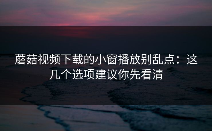 蘑菇视频下载的小窗播放别乱点：这几个选项建议你先看清