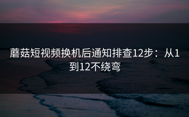 蘑菇短视频换机后通知排查12步：从1到12不绕弯