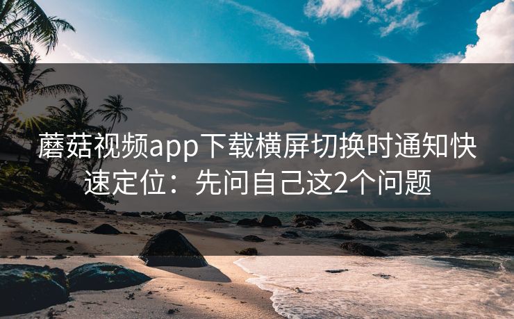 蘑菇视频app下载横屏切换时通知快速定位：先问自己这2个问题