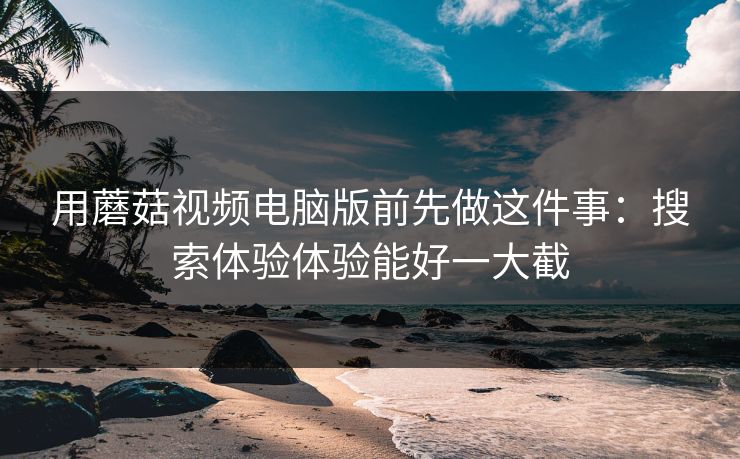 用蘑菇视频电脑版前先做这件事：搜索体验体验能好一大截