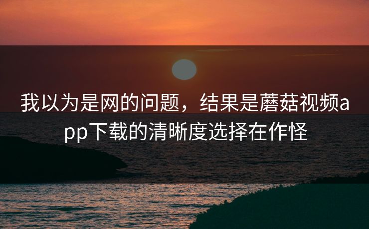 我以为是网的问题，结果是蘑菇视频app下载的清晰度选择在作怪