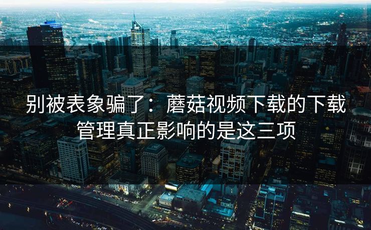 别被表象骗了：蘑菇视频下载的下载管理真正影响的是这三项