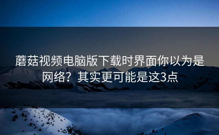 蘑菇视频电脑版下载时界面你以为是网络？其实更可能是这3点