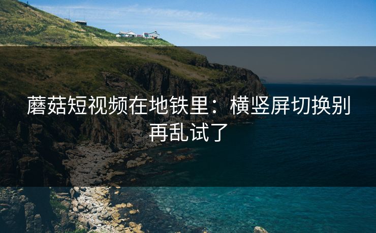 蘑菇短视频在地铁里：横竖屏切换别再乱试了