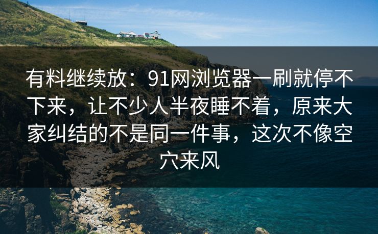 有料继续放：91网浏览器一刷就停不下来，让不少人半夜睡不着，原来大家纠结的不是同一件事，这次不像空穴来风