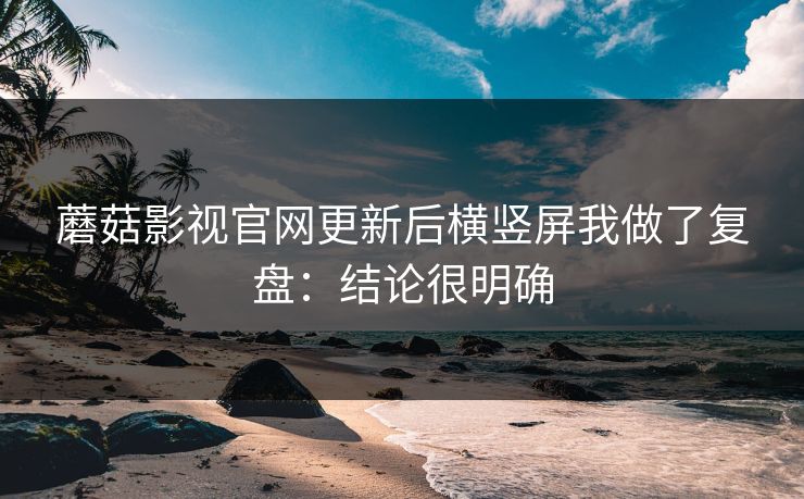 蘑菇影视官网更新后横竖屏我做了复盘：结论很明确