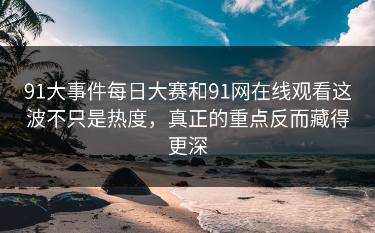 91大事件每日大赛和91网在线观看这波不只是热度，真正的重点反而藏得更深