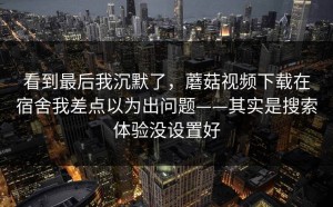 看到最后我沉默了，蘑菇视频下载在宿舍我差点以为出问题——其实是搜索体验没设置好