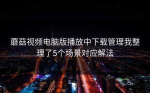 蘑菇视频电脑版播放中下载管理我整理了5个场景对应解法