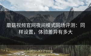 蘑菇视频官网夜间模式同场评测：同样设置，体验差异有多大