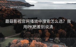蘑菇影视官网播放中搜索怎么选？我用PK把差别说清